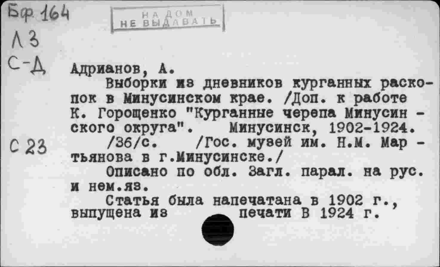 ﻿Бер. 464 л г
Адрианов, А.
Выборки из дневников курганных раскопок в Минусинском крае. /Доп. к работе К. Горощенко "Курганные черепа Минусин -ского округа". Минусинск, 1902-1924.
С 2Л /Зб/с. /Гос. музей им. н.М. Мар -тьянова в г.Минусинске./
Описано по обл. Загл. парал. на рус. и нем.яз.
Статья была напечатана в 1902 г., выпущена из	печати В 1924 г.